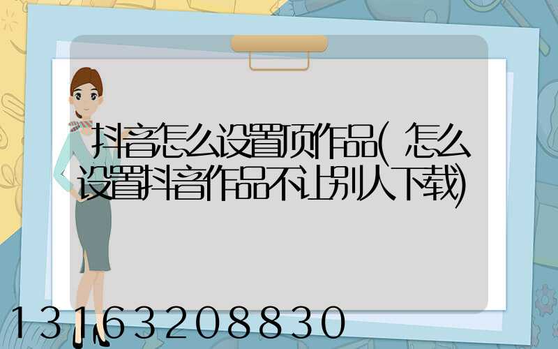 抖音怎么设置顶作品(怎么设置抖音作品不让别人下载)