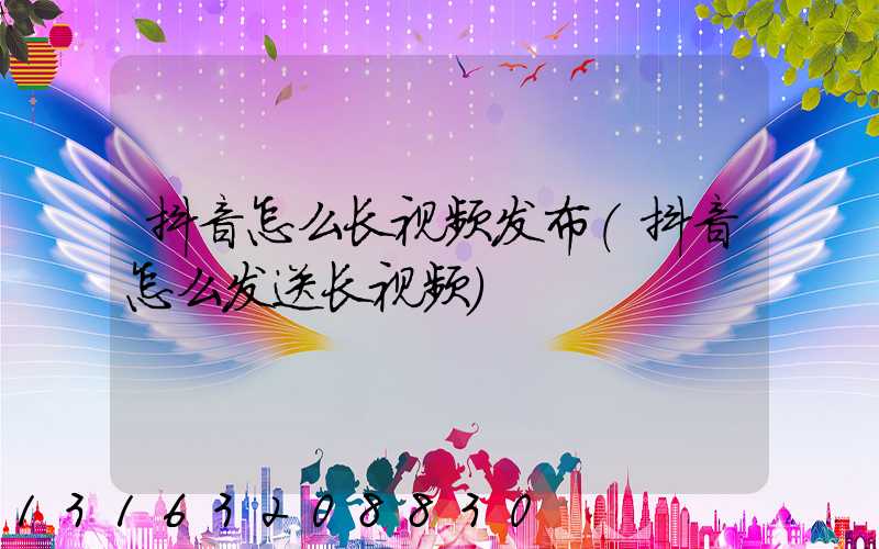 抖音怎么长视频发布(抖音怎么发送长视频)