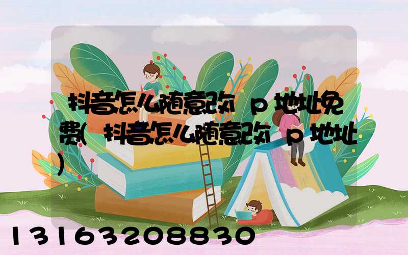 抖音怎么随意改ip地址免费(抖音怎么随意改ip地址)