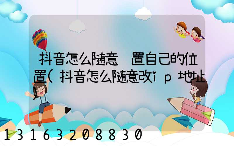 抖音怎么随意设置自己的位置(抖音怎么随意改ip地址)
