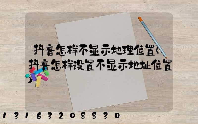 抖音怎样不显示地理位置(抖音怎样设置不显示地址位置)