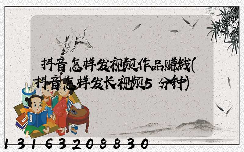 抖音怎样发视频作品赚钱(抖音怎样发长视频5分钟)