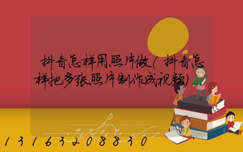 抖音怎样用照片做(抖音怎样把多张照片制作成视频)