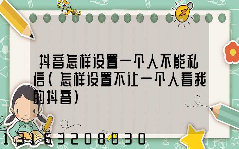 抖音怎样设置一个人不能私信(怎样设置不让一个人看我的抖音)