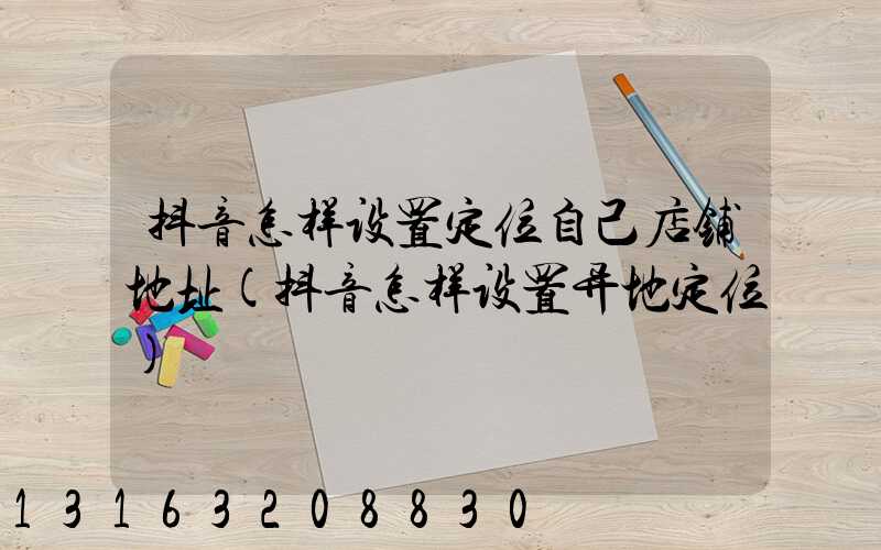 抖音怎样设置定位自己店铺地址(抖音怎样设置异地定位)