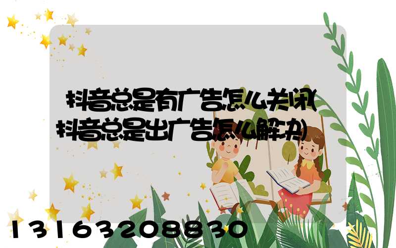 抖音总是有广告怎么关闭(抖音总是出广告怎么解决)