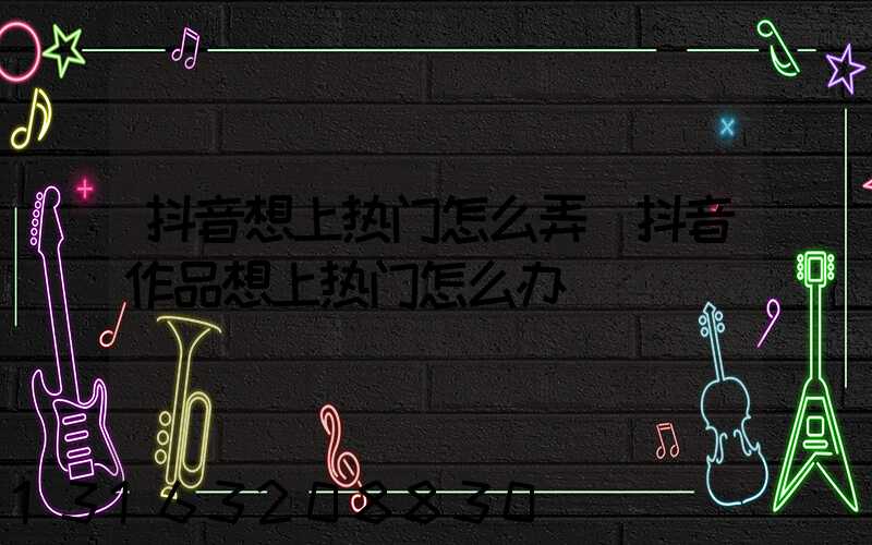 抖音想上热门怎么弄(抖音作品想上热门怎么办)