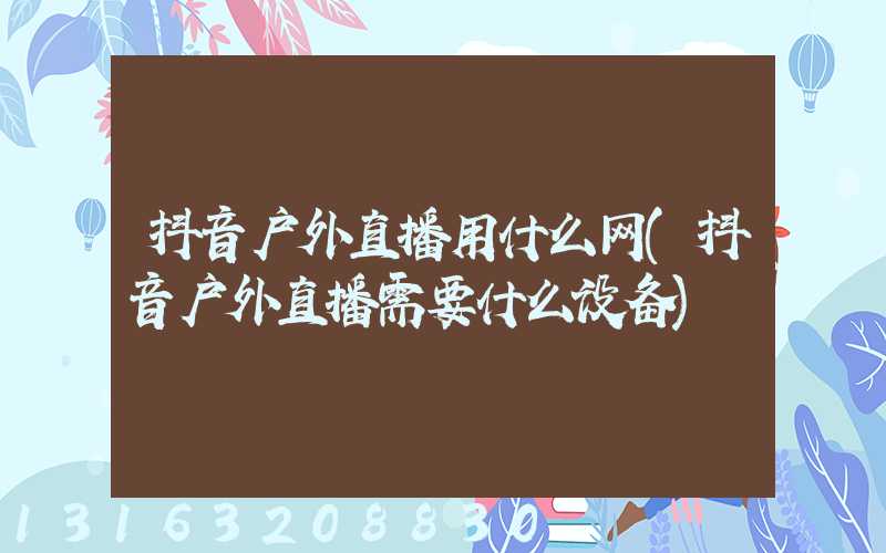 抖音户外直播用什么网(抖音户外直播需要什么设备)