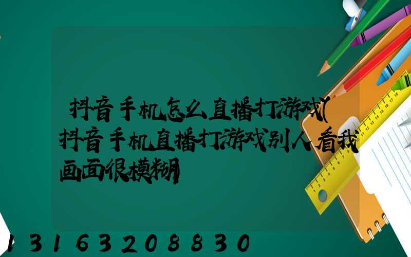 抖音手机怎么直播打游戏(抖音手机直播打游戏别人看我画面很模糊)