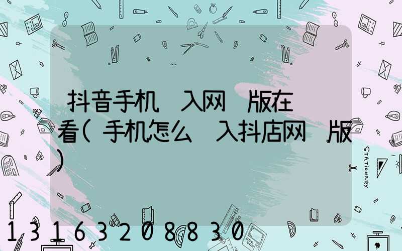 抖音手机进入网页版在线观看(手机怎么进入抖店网页版)