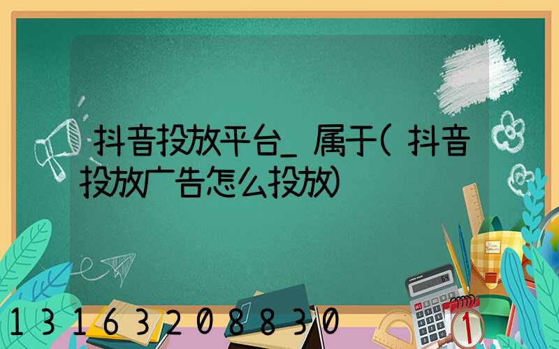 抖音投放平台_属于(抖音投放广告怎么投放)