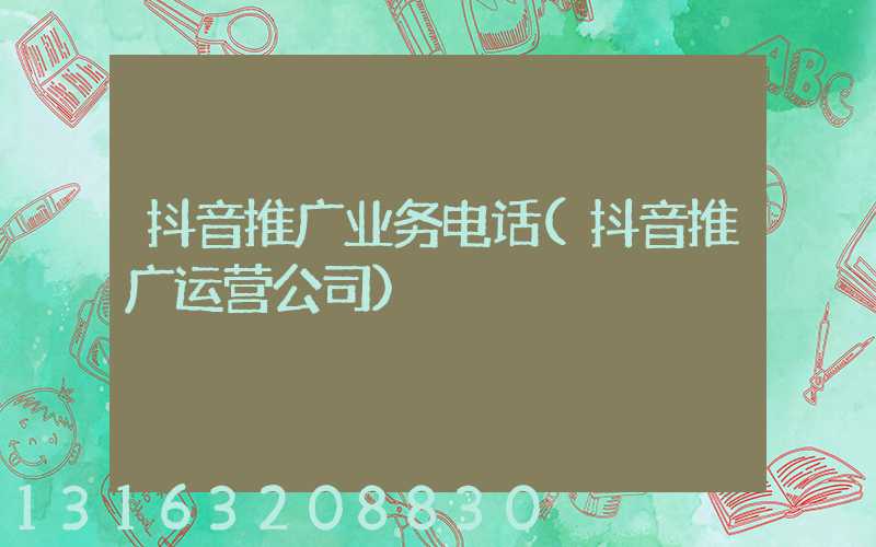 抖音推广业务电话(抖音推广运营公司)