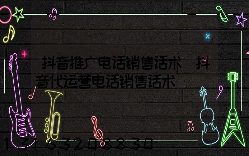 抖音推广电话销售话术(抖音代运营电话销售话术)