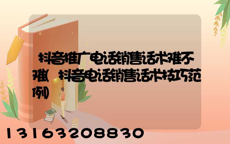 抖音推广电话销售话术难不难(抖音电话销售话术技巧范例)