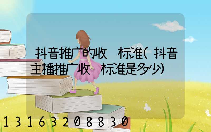 抖音推广的收费标准(抖音主播推广收费标准是多少)