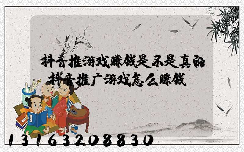 抖音推游戏赚钱是不是真的(抖音推广游戏怎么赚钱)