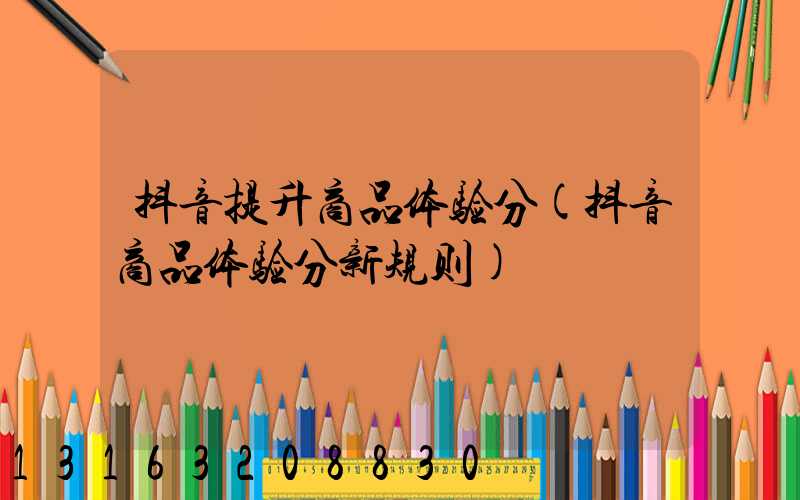 抖音提升商品体验分(抖音商品体验分新规则)