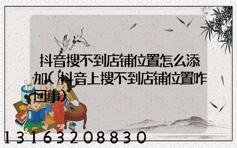 抖音搜不到店铺位置怎么添加(抖音上搜不到店铺位置咋回事)