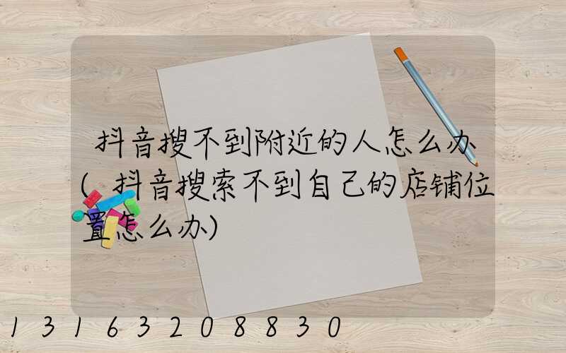 抖音搜不到附近的人怎么办(抖音搜索不到自己的店铺位置怎么办)