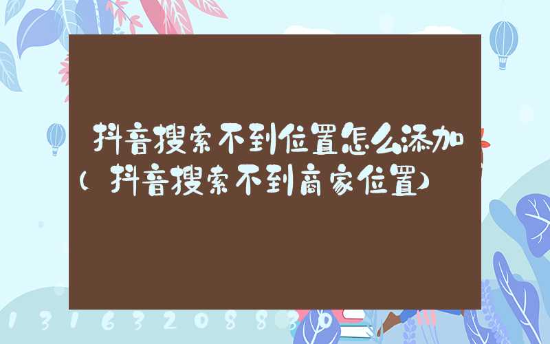 抖音搜索不到位置怎么添加(抖音搜索不到商家位置)