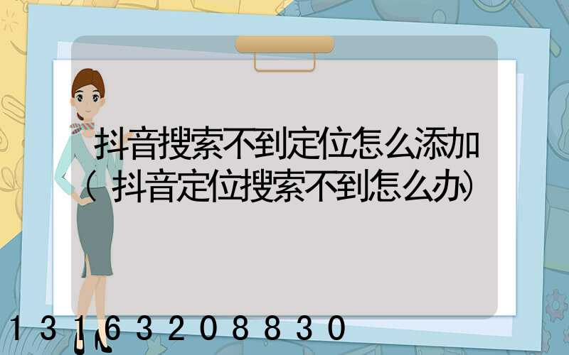 抖音搜索不到定位怎么添加(抖音定位搜索不到怎么办)