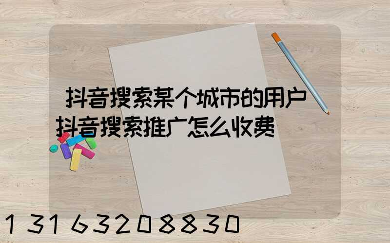 抖音搜索某个城市的用户(抖音搜索推广怎么收费)