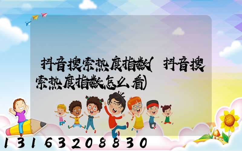 抖音搜索热度指数(抖音搜索热度指数怎么看)