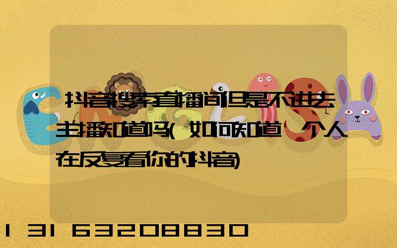 抖音搜索直播间但是不进去主播知道吗(如何知道一个人在反复看你的抖音)
