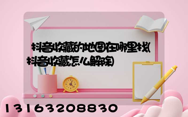 抖音收藏的地图在哪里找(抖音收藏怎么解除)