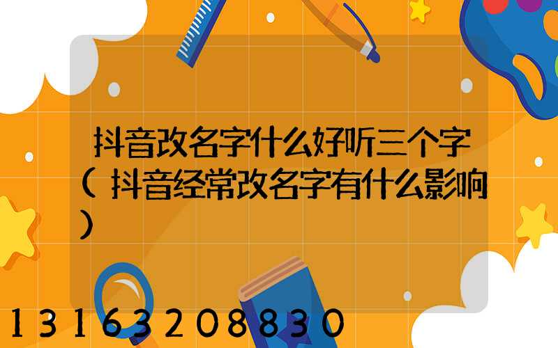 抖音改名字什么好听三个字(抖音经常改名字有什么影响)