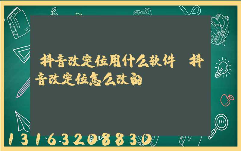 抖音改定位用什么软件(抖音改定位怎么改的)