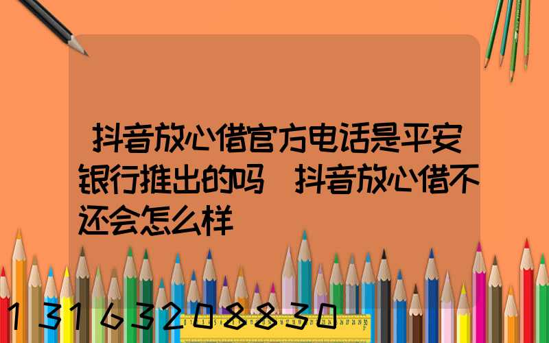 抖音放心借官方电话是平安银行推出的吗(抖音放心借不还会怎么样)