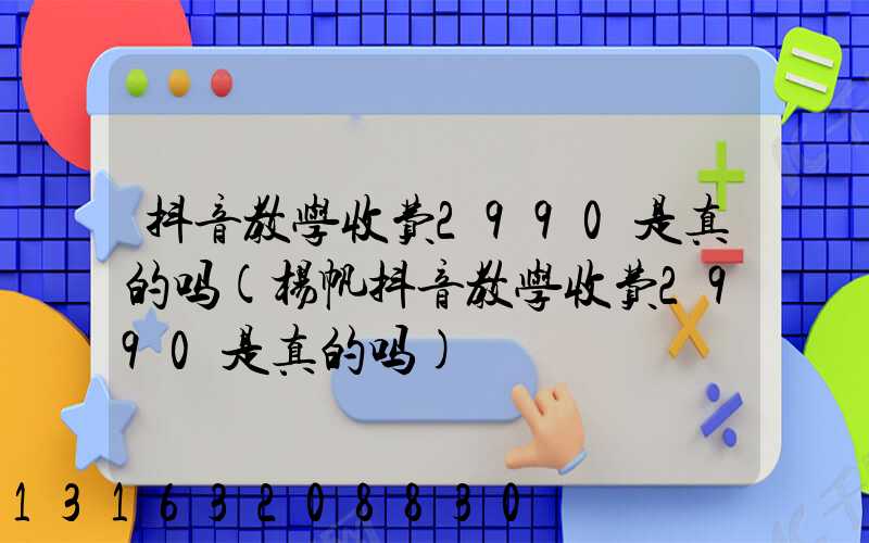 抖音教学收费2990是真的吗(杨帆抖音教学收费2990是真的吗)