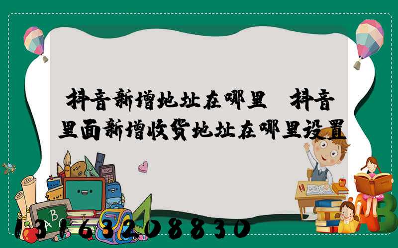 抖音新增地址在哪里(抖音里面新增收货地址在哪里设置)
