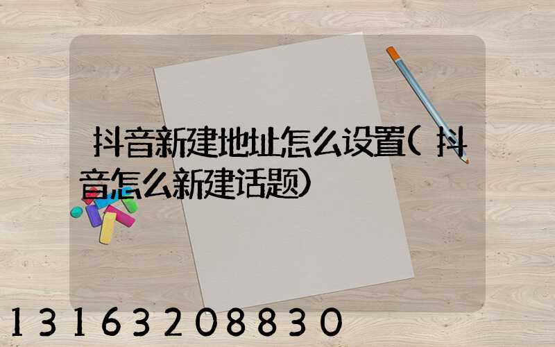 抖音新建地址怎么设置(抖音怎么新建话题)