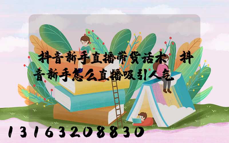 抖音新手直播带货话术(抖音新手怎么直播吸引人气)