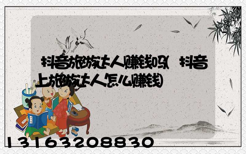 抖音旅游达人赚钱吗(抖音上旅游达人怎么赚钱)