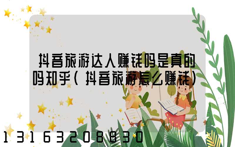 抖音旅游达人赚钱吗是真的吗知乎(抖音旅游怎么赚钱)