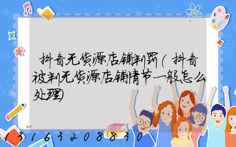 抖音无货源店铺判罚(抖音被判无货源店铺情节一般怎么处理)