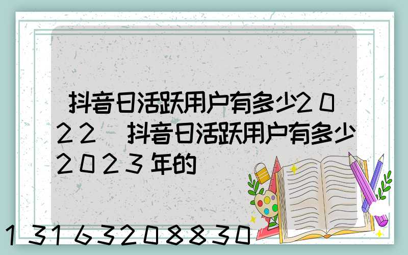 抖音日活跃用户有多少2022(抖音日活跃用户有多少2023年的)