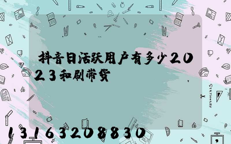 抖音日活跃用户有多少2023和刷带货