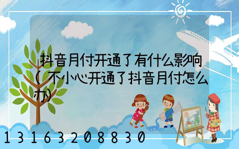 抖音月付开通了有什么影响(不小心开通了抖音月付怎么办)