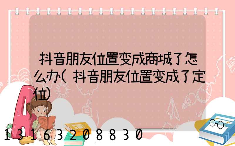 抖音朋友位置变成商城了怎么办(抖音朋友位置变成了定位)