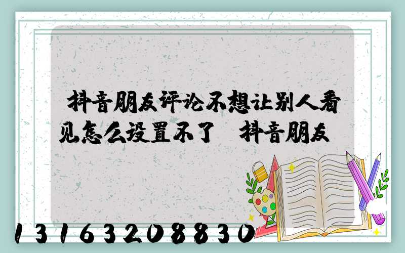 抖音朋友评论不想让别人看见怎么设置不了(抖音朋友)