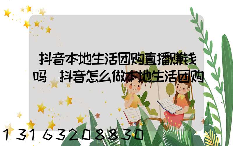 抖音本地生活团购直播赚钱吗(抖音怎么做本地生活团购)