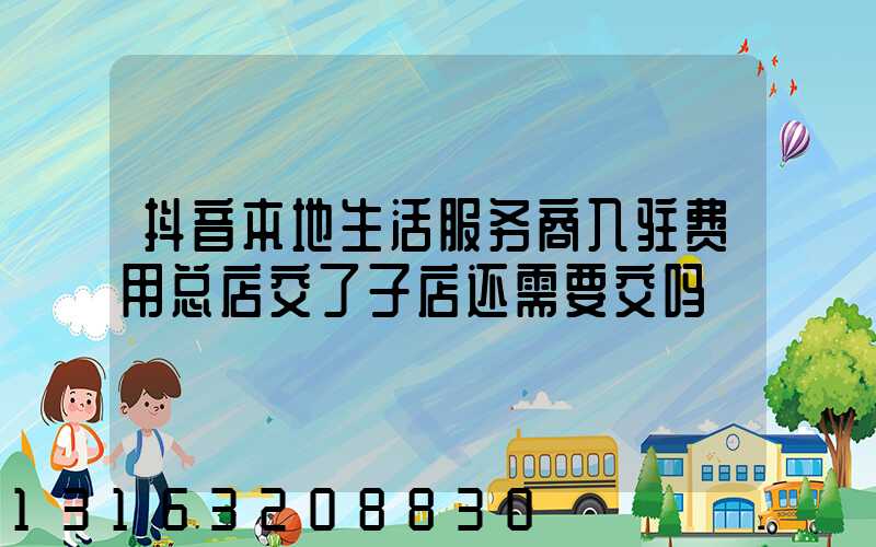 抖音本地生活服务商入驻费用总店交了子店还需要交吗