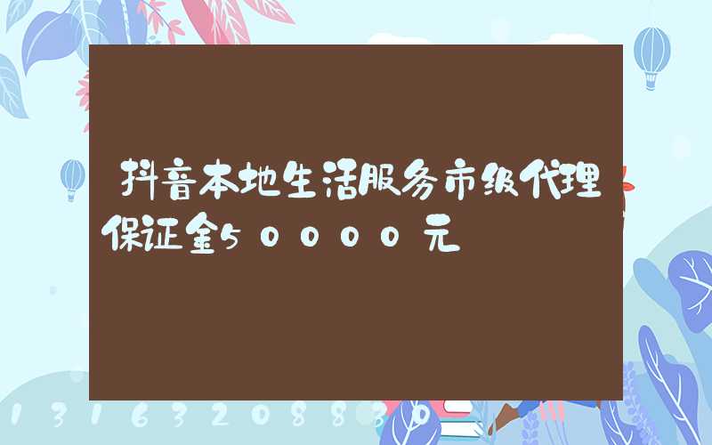 抖音本地生活服务市级代理保证金50000元