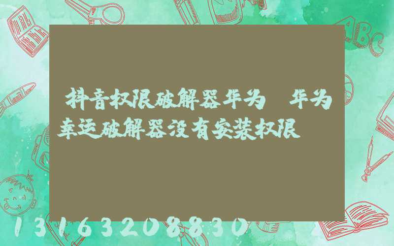 抖音权限破解器华为(华为幸运破解器没有安装权限)