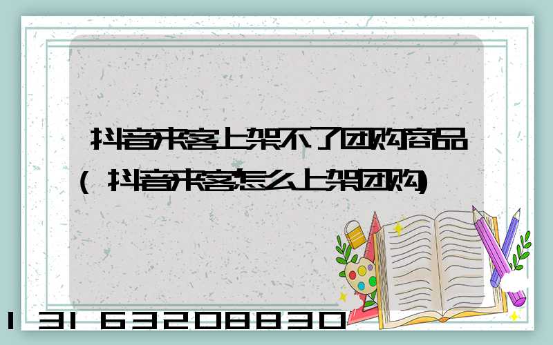 抖音来客上架不了团购商品(抖音来客怎么上架团购)