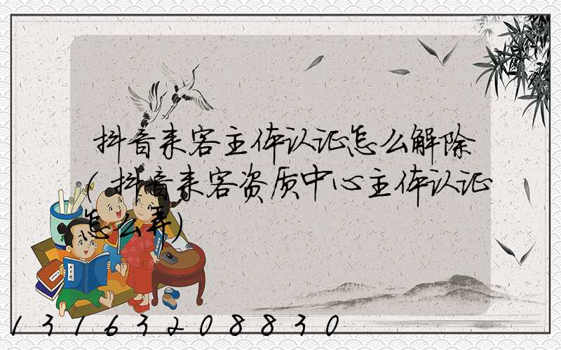 抖音来客主体认证怎么解除(抖音来客资质中心主体认证怎么弄)